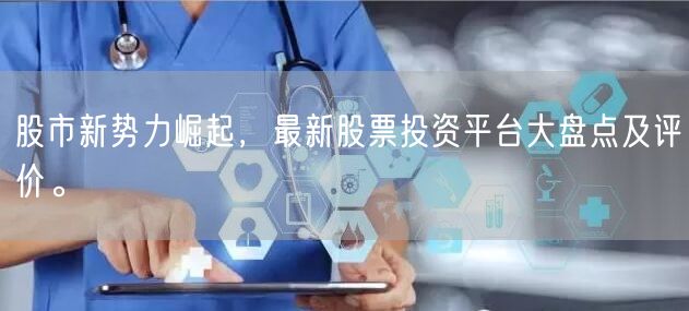 股市新势力崛起,最新股票投资平台大盘点及评价。