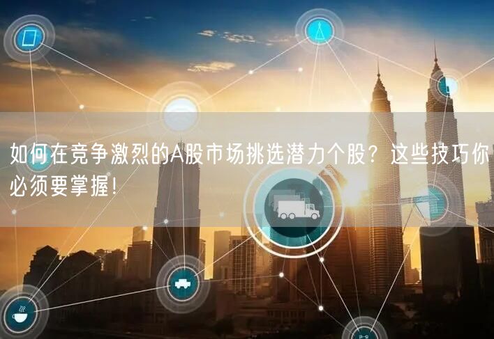 如何在竞争激烈的A股市场挑选潜力个股?这些技巧你必须要掌握!