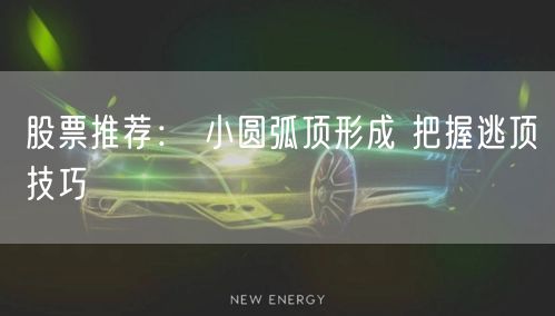 股票推荐： 小圆弧顶形成 把握逃顶技巧