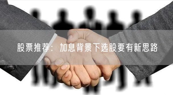 股票推荐:加息背景下选股要有新思路
